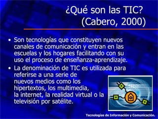 ¿Qué son las TIC?  (Cabero, 2000) Son tecnologías que constituyen nuevos canales de comunicación y entran en las escuelas y los hogares facilitando con su uso el proceso de enseñanza-aprendizaje. La denominación de TIC es utilizada para referirse a una serie de  nuevos medios como los  hipertextos, los multimedia,  la internet, la realidad virtual o la televisión por satélite. Tecnologías de Información y Comunicación. 