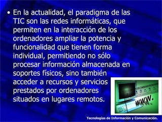 En la actualidad, el paradigma de las TIC son las redes informáticas, que permiten en la interacción de los ordenadores ampliar la potencia y funcionalidad que tienen forma individual, permitiendo no sólo procesar información almacenada en soportes físicos, sino también acceder a recursos y servicios prestados por ordenadores  situados en lugares remotos. Tecnologías de Información y Comunicación. 