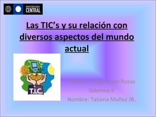 Las TIC’s y su relación con diversos aspectos del mundo actual Profesor: Jorge Israel Russo Solemne II Nombre: Tatiana Muñoz JB. 