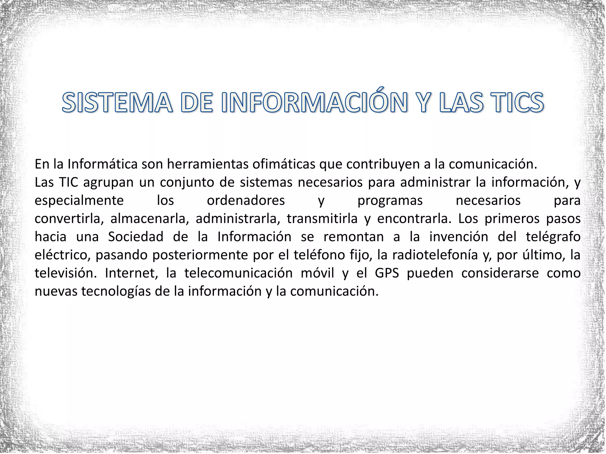SISTEMA DE INFORMACIÓN Y LAS TICSEn la Informática son herramientas ofimáticas que contribuyen a la comunicación.Las TIC agrupan un conjunto de sistemas necesarios para administrar la información, y especialmente los ordenadores y programas necesarios para convertirla, almacenarla, administrarla, transmitirla y encontrarla. Los primeros pasos hacia una Sociedad de la Información se remontan a la invención del telégrafo eléctrico, pasando posteriormente por el teléfono fijo, la radiotelefonía y, por último, la televisión. Internet, la telecomunicación móvil y el GPS pueden considerarse como nuevas tecnologías de la información y la comunicación.