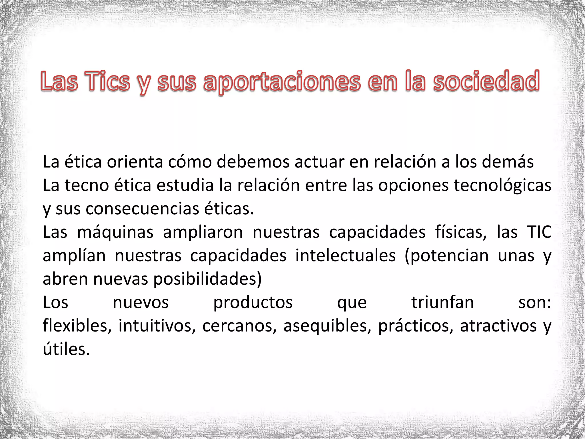 Las Tics y sus aportaciones en la sociedadLa ética orienta cómo debemos actuar en relación a los demásLa tecno ética estudia la relación entre las opciones tecnológicas y sus consecuencias éticas.Las máquinas ampliaron nuestras capacidades físicas, las TIC amplían nuestras capacidades intelectuales (potencian unas y abren nuevas posibilidades)Los nuevos productos que triunfan son: flexibles, intuitivos, cercanos, asequibles, prácticos, atractivos y útiles. 