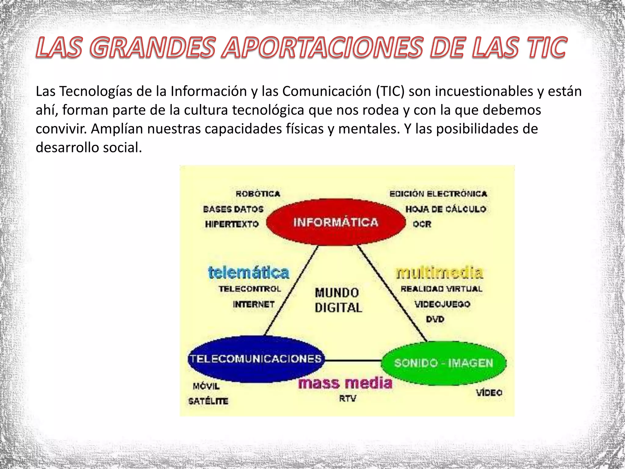 LAS GRANDES APORTACIONES DE LAS TICLas Tecnologías de la Información y las Comunicación (TIC) son incuestionables y están ahí, forman parte de la cultura tecnológica que nos rodea y con la que debemos convivir. Amplían nuestras capacidades físicas y mentales. Y las posibilidades de desarrollo social.