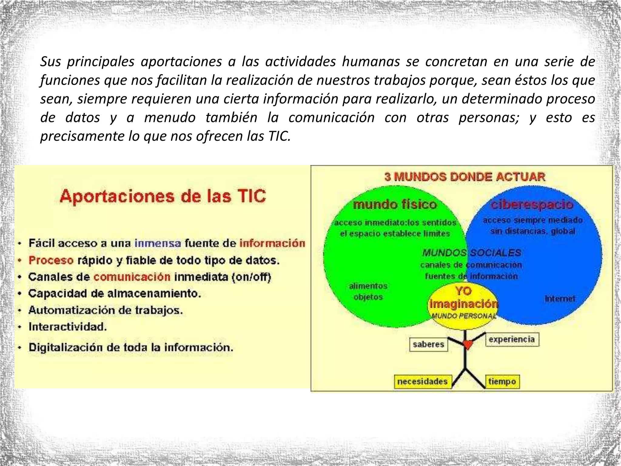 Sus principales aportaciones a las actividades humanas se concretan en una serie de funciones que nos facilitan la realización de nuestros trabajos porque, sean éstos los que sean, siempre requieren una cierta información para realizarlo, un determinado proceso de datos y a menudo también la comunicación con otras personas; y esto es precisamente lo que nos ofrecen las TIC.