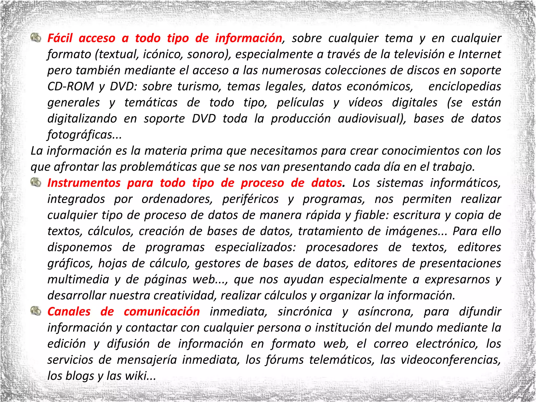 Fácil acceso a todo tipo de información, sobre cualquier tema y en cualquier formato (textual, icónico, sonoro), especialmente a través de la televisión e Internet pero también mediante el acceso a las numerosas colecciones de discos en soporte CD-ROM y DVD: sobre turismo, temas legales, datos económicos,   enciclopedias generales y temáticas de todo tipo, películas y vídeos digitales (se están digitalizando en soporte DVD toda la producción audiovisual), bases de datos fotográficas...La información es la materia prima que necesitamos para crear conocimientos con los que afrontar las problemáticas que se nos van presentando cada día en el trabajo.Instrumentos para todo tipo de proceso de datos. Los sistemas informáticos, integrados por ordenadores, periféricos y programas, nos permiten realizar cualquier tipo de proceso de datos de manera rápida y fiable: escritura y copia de textos, cálculos, creación de bases de datos, tratamiento de imágenes... Para ello disponemos de programas especializados: procesadores de textos, editores gráficos, hojas de cálculo, gestores de bases de datos, editores de presentaciones multimedia y de páginas web..., que nos ayudan especialmente a expresarnos y desarrollar nuestra creatividad, realizar cálculos y organizar la información.Canales de comunicacióninmediata, sincrónica y asíncrona, para difundir información y contactar con cualquier persona o institución del mundo mediante la edición y difusión de información en formato web, el correo electrónico, los servicios de mensajería inmediata, los fórums telemáticos, las videoconferencias, los blogs y las wiki...