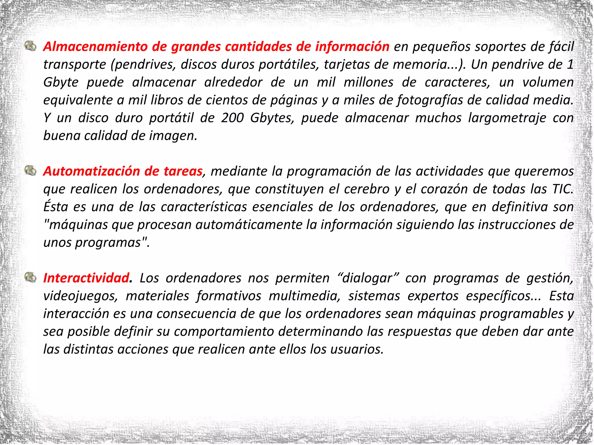 Almacenamiento de grandes cantidades de información en pequeños soportes de fácil transporte (pendrives, discos duros portátiles, tarjetas de memoria...). Un pendrive de 1 Gbyte puede almacenar alrededor de un mil millones de caracteres, un volumen equivalente a mil libros de cientos de páginas y a miles de fotografías de calidad media. Y un disco duro portátil de 200 Gbytes, puede almacenar muchos largometraje con buena calidad de imagen. Automatización de tareas, mediante la programación de las actividades que queremos que realicen los ordenadores, que constituyen el cerebro y el corazón de todas las TIC. Ésta es una de las características esenciales de los ordenadores, que en definitiva son  &quot;máquinas que procesan automáticamente la información siguiendo las instrucciones de unos programas&quot;. Interactividad. Los ordenadores nos permiten “dialogar” con programas de gestión, videojuegos, materiales formativos multimedia, sistemas expertos específicos... Esta interacción es una consecuencia de que los ordenadores sean máquinas programables y sea posible definir su comportamiento determinando las respuestas que deben dar ante las distintas acciones que realicen ante ellos los usuarios.  