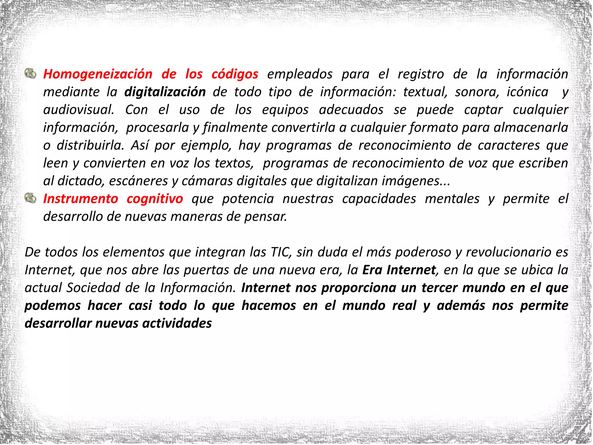 Homogeneización de los códigosempleados para el registro de la información mediante la digitalización de todo tipo de información: textual, sonora, icónica  y audiovisual. Con el uso de los equipos adecuados se puede captar cualquier información,  procesarla y finalmente convertirla a cualquier formato para almacenarla o distribuirla. Así por ejemplo, hay programas de reconocimiento de caracteres que leen y convierten en voz los textos,  programas de reconocimiento de voz que escriben al dictado, escáneres y cámaras digitales que digitalizan imágenes...Instrumento cognitivoque potencia nuestras capacidades mentales y permite el desarrollo de nuevas maneras de pensar.De todos los elementos que integran las TIC, sin duda el más poderoso y revolucionario es Internet, que nos abre las puertas de una nueva era, la Era Internet, en la que se ubica la actual Sociedad de la Información. Internet nos proporciona un tercer mundo en el que podemos hacer casi todo lo que hacemos en el mundo real y además nos permite desarrollar nuevas actividades