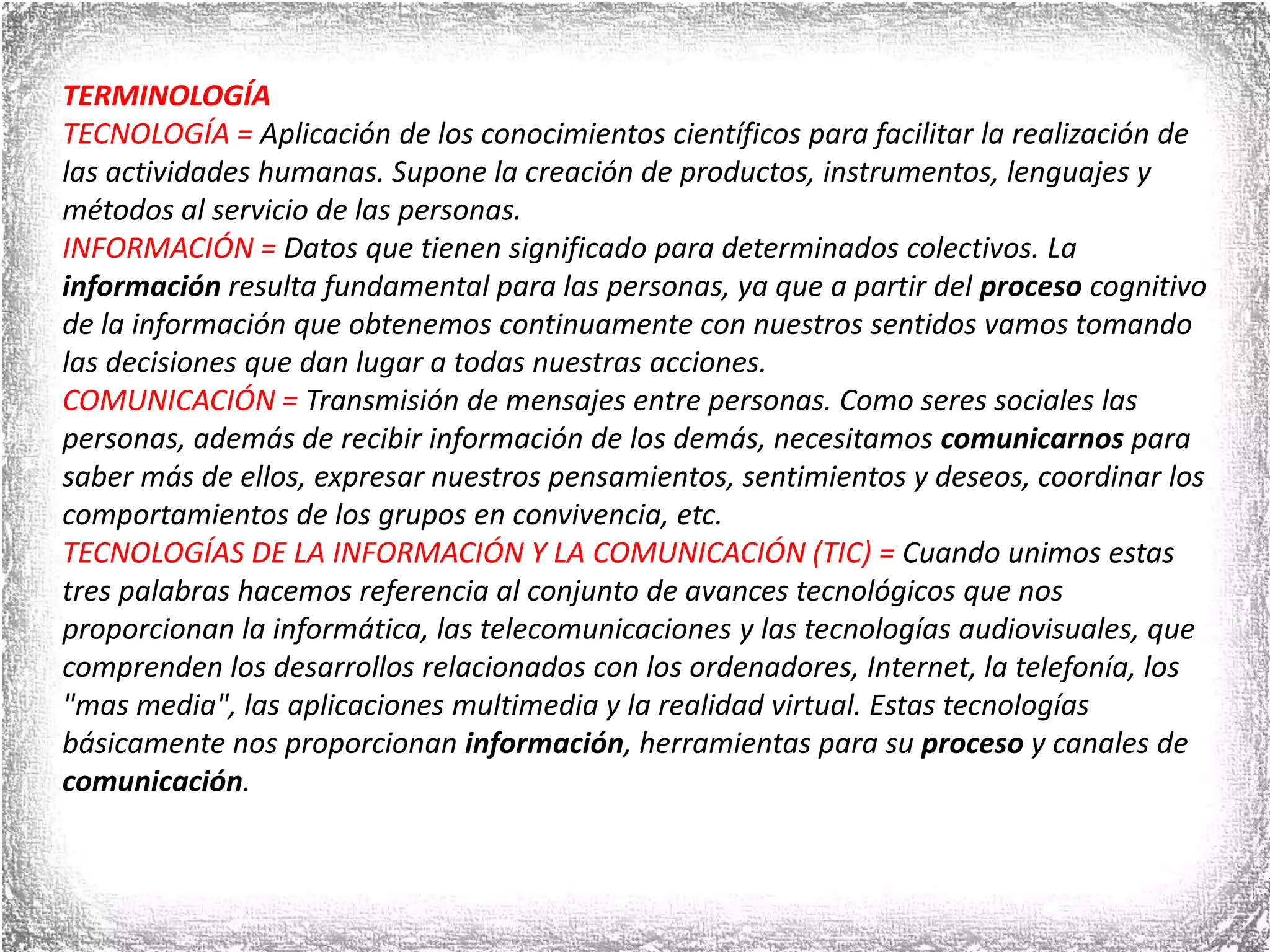 TERMINOLOGÍATECNOLOGÍA = Aplicación de los conocimientos científicos para facilitar la realización de las actividades humanas. Supone la creación de productos, instrumentos, lenguajes y métodos al servicio de las personas. INFORMACIÓN = Datos que tienen significado para determinados colectivos. La información resulta fundamental para las personas, ya que a partir del proceso cognitivo de la información que obtenemos continuamente con nuestros sentidos vamos tomando las decisiones que dan lugar a todas nuestras acciones.COMUNICACIÓN = Transmisión de mensajes entre personas. Como seres sociales las personas, además de recibir información de los demás, necesitamos comunicarnos para saber más de ellos, expresar nuestros pensamientos, sentimientos y deseos, coordinar los comportamientos de los grupos en convivencia, etc.TECNOLOGÍAS DE LA INFORMACIÓN Y LA COMUNICACIÓN (TIC) = Cuando unimos estas tres palabras hacemos referencia al conjunto de avances tecnológicos que nos proporcionan la informática, las telecomunicaciones y las tecnologías audiovisuales, que comprenden los desarrollos relacionados con los ordenadores, Internet, la telefonía, los &quot;mas media&quot;, las aplicaciones multimedia y la realidad virtual. Estas tecnologías básicamente nos proporcionan información, herramientas para su proceso y canales de comunicación.