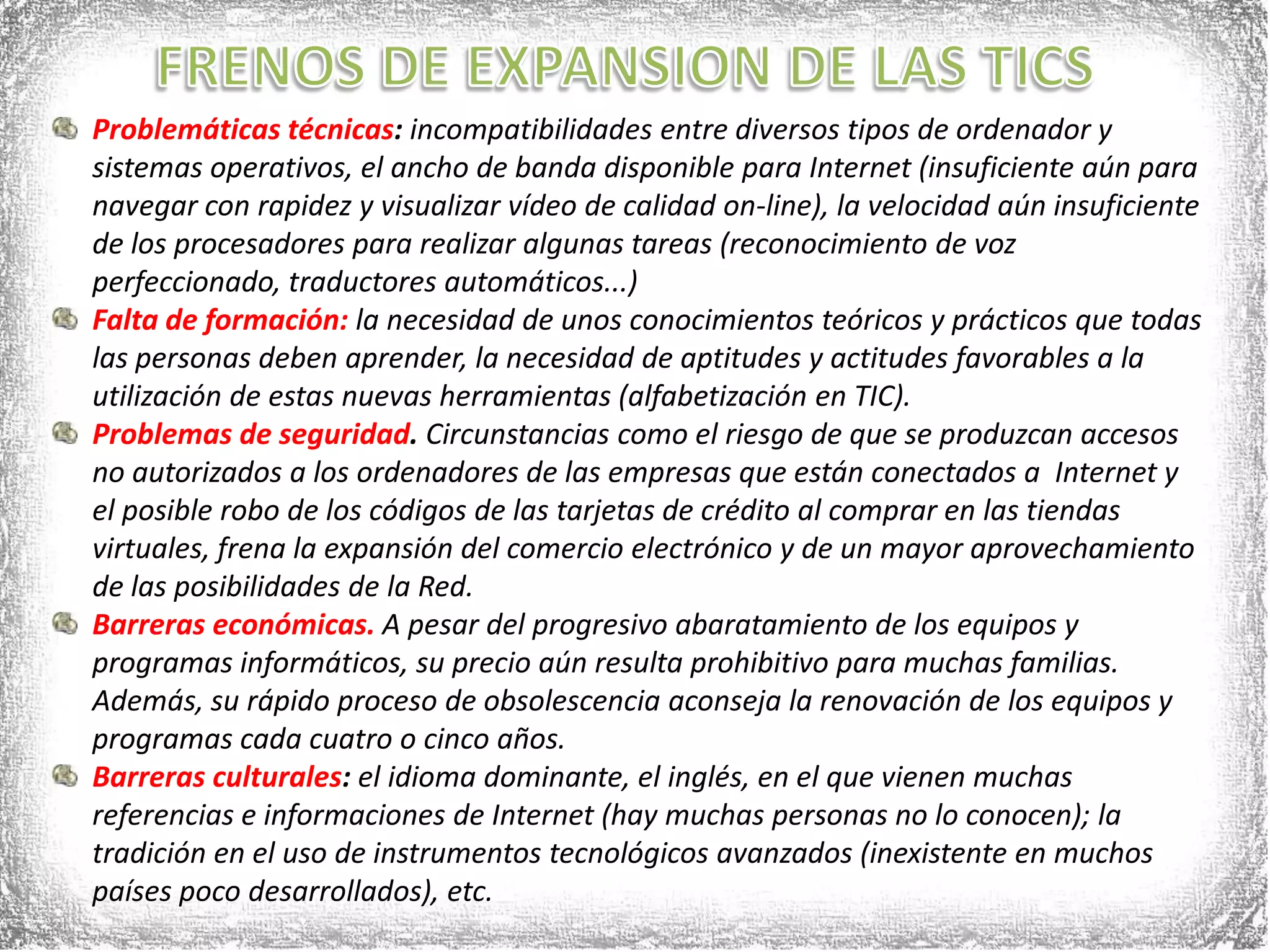 FRENOS DE EXPANSION DE LAS TICSProblemáticas técnicas: incompatibilidades entre diversos tipos de ordenador y sistemas operativos, el ancho de banda disponible para Internet (insuficiente aún para navegar con rapidez y visualizar vídeo de calidad on-line), la velocidad aún insuficiente de los procesadores para realizar algunas tareas (reconocimiento de voz perfeccionado, traductores automáticos...)Falta de formación: la necesidad de unos conocimientos teóricos y prácticos que todas las personas deben aprender, la necesidad de aptitudes y actitudes favorables a la utilización de estas nuevas herramientas (alfabetización en TIC).Problemas de seguridad. Circunstancias como el riesgo de que se produzcan accesos no autorizados a los ordenadores de las empresas que están conectados a  Internet y el posible robo de los códigos de las tarjetas de crédito al comprar en las tiendas virtuales, frena la expansión del comercio electrónico y de un mayor aprovechamiento de las posibilidades de la Red.Barreras económicas. A pesar del progresivo abaratamiento de los equipos y programas informáticos, su precio aún resulta prohibitivo para muchas familias. Además, su rápido proceso de obsolescencia aconseja la renovación de los equipos y programas cada cuatro o cinco años.Barreras culturales: el idioma dominante, el inglés, en el que vienen muchas referencias e informaciones de Internet (hay muchas personas no lo conocen); la tradición en el uso de instrumentos tecnológicos avanzados (inexistente en muchos países poco desarrollados), etc.
