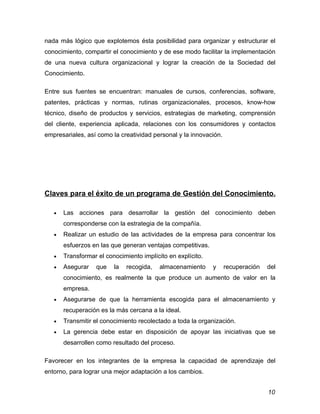 nada más lógico que explotemos ésta posibilidad para organizar y estructurar el
conocimiento, compartir el conocimiento y de ese modo facilitar la implementación
de una nueva cultura organizacional y lograr la creación de la Sociedad del
Conocimiento.

Entre sus fuentes se encuentran: manuales de cursos, conferencias, software,
patentes, prácticas y normas, rutinas organizacionales, procesos, know-how
técnico, diseño de productos y servicios, estrategias de marketing, comprensión
del cliente, experiencia aplicada, relaciones con los consumidores y contactos
empresariales, así como la creatividad personal y la innovación.




Claves para el éxito de un programa de Gestión del Conocimiento.

   •   Las acciones para desarrollar la gestión del conocimiento deben
       corresponderse con la estrategia de la compañía.
   •   Realizar un estudio de las actividades de la empresa para concentrar los
       esfuerzos en las que generan ventajas competitivas.
   •   Transformar el conocimiento implícito en explícito.
   •   Asegurar    que   la   recogida,   almacenamiento     y     recuperación   del
       conocimiento, es realmente la que produce un aumento de valor en la
       empresa.
   •   Asegurarse de que la herramienta escogida para el almacenamiento y
       recuperación es la más cercana a la ideal.
   •   Transmitir el conocimiento recolectado a toda la organización.
   •   La gerencia debe estar en disposición de apoyar las iniciativas que se
       desarrollen como resultado del proceso.

Favorecer en los integrantes de la empresa la capacidad de aprendizaje del
entorno, para lograr una mejor adaptación a los cambios.


                                                                                  10
 