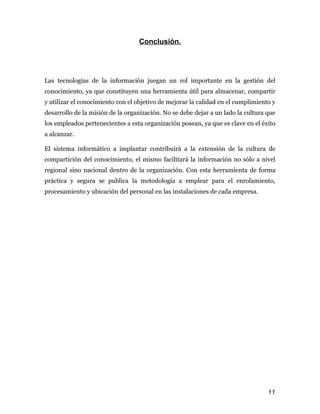 Conclusión.




Las tecnologías de la información juegan un rol importante en la gestión del
conocimiento, ya que constituyen una herramienta útil para almacenar, compartir
y utilizar el conocimiento con el objetivo de mejorar la calidad en el cumplimiento y
desarrollo de la misión de la organización. No se debe dejar a un lado la cultura que
los empleados pertenecientes a esta organización posean, ya que es clave en el éxito
a alcanzar.

El sistema informático a implantar contribuirá a la extensión de la cultura de
compartición del conocimiento, el mismo facilitará la información no sólo a nivel
regional sino nacional dentro de la organización. Con esta herramienta de forma
práctica y segura se publica la metodología a emplear para el enrolamiento,
procesamiento y ubicación del personal en las instalaciones de cada empresa.




                                                                                  11
 