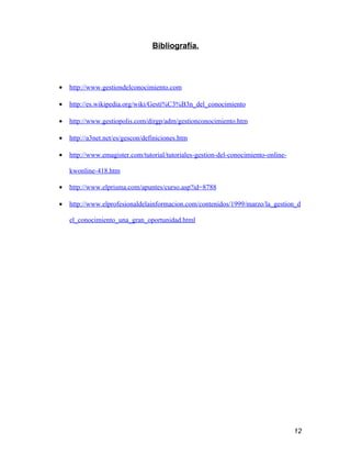 Bibliografía.




•   http://www.gestiondelconocimiento.com

•   http://es.wikipedia.org/wiki/Gesti%C3%B3n_del_conocimiento

•   http://www.gestiopolis.com/dirgp/adm/gestionconocimiento.htm

•   http://a3net.net/es/gescon/definiciones.htm

•   http://www.emagister.com/tutorial/tutoriales-gestion-del-conocimiento-online-

    kwonline-418.htm

•   http://www.elprisma.com/apuntes/curso.asp?id=8788

•   http://www.elprofesionaldelainformacion.com/contenidos/1999/marzo/la_gestion_d

    el_conocimiento_una_gran_oportunidad.html




                                                                                    12
 