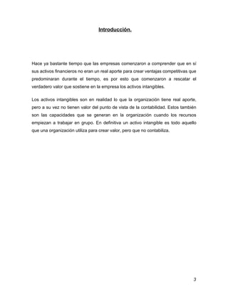 Introducción.




Hace ya bastante tiempo que las empresas comenzaron a comprender que en sí
sus activos financieros no eran un real aporte para crear ventajas competitivas que
predominaran durante el tiempo, es por esto que comenzaron a rescatar el
verdadero valor que sostiene en la empresa los activos intangibles.

Los activos intangibles son en realidad lo que la organización tiene real aporte,
pero a su vez no tienen valor del punto de vista de la contabilidad. Estos también
son las capacidades que se generan en la organización cuando los recursos
empiezan a trabajar en grupo. En definitiva un activo intangible es todo aquello
que una organización utiliza para crear valor, pero que no contabiliza.




                                                                                 3
 