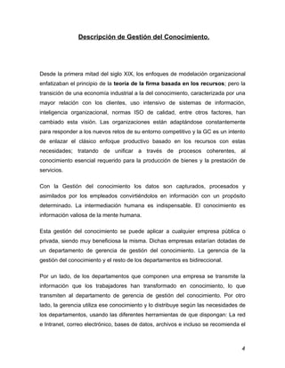 Descripción de Gestión del Conocimiento.




Desde la primera mitad del siglo XIX, los enfoques de modelación organizacional
enfatizaban el principio de la teoría de la firma basada en los recursos; pero la
transición de una economía industrial a la del conocimiento, caracterizada por una
mayor relación con los clientes, uso intensivo de sistemas de información,
inteligencia organizacional, normas ISO de calidad, entre otros factores, han
cambiado esta visión. Las organizaciones están adaptándose constantemente
para responder a los nuevos retos de su entorno competitivo y la GC es un intento
de enlazar el clásico enfoque productivo basado en los recursos con estas
necesidades; tratando de unificar a través de procesos coherentes, al
conocimiento esencial requerido para la producción de bienes y la prestación de
servicios.

Con la Gestión del conocimiento los datos son capturados, procesados y
asimilados por los empleados convirtiéndolos en información con un propósito
determinado. La intermediación humana es indispensable. El conocimiento es
información valiosa de la mente humana.

Esta gestión del conocimiento se puede aplicar a cualquier empresa pública o
privada, siendo muy beneficiosa la misma. Dichas empresas estarían dotadas de
un departamento de gerencia de gestión del conocimiento. La gerencia de la
gestión del conocimiento y el resto de los departamentos es bidireccional.

Por un lado, de los departamentos que componen una empresa se transmite la
información que los trabajadores han transformado en conocimiento, lo que
transmiten al departamento de gerencia de gestión del conocimiento. Por otro
lado, la gerencia utiliza ese conocimiento y lo distribuye según las necesidades de
los departamentos, usando las diferentes herramientas de que dispongan: La red
e Intranet, correo electrónico, bases de datos, archivos e incluso se recomienda el



                                                                                 4
 