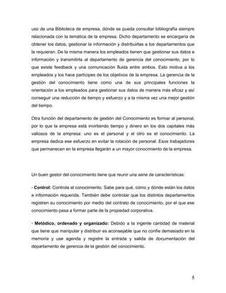 uso de una Biblioteca de empresa, dónde se pueda consultar bibliografía siempre
relacionada con la temática de la empresa. Dicho departamento se encargaría de
obtener los datos, gestionar la información y distribuirlas a los departamentos que
la requieran. De la misma manera los empleados tienen que gestionar sus datos e
información y transmitirla al departamento de gerencia del conocimiento, por lo
que existe feedback y una comunicación fluida entre ambos. Esto motiva a los
empleados y los hace partícipes de los objetivos de la empresa. La gerencia de la
gestión del conocimiento tiene como una de sus principales funciones la
orientación a los empleados para gestionar sus datos de manera más eficaz y así
conseguir una reducción de tiempo y esfuerzo y a la misma vez una mejor gestión
del tiempo.

Otra función del departamento de gestión del Conocimiento es formar al personal,
por lo que la empresa está invirtiendo tiempo y dinero en los dos capitales más
valiosos de la empresa: uno es el personal y el otro es el conocimiento. La
empresa dedica ese esfuerzo en evitar la rotación de personal. Esos trabajadores
que permanecen en la empresa llegarán a un mayor conocimiento de la empresa.




Un buen gestor del conocimiento tiene que reunir una serie de características:

· Control: Controla el conocimiento. Sabe para qué, cómo y dónde están los datos
e información requerida. También debe controlar que los distintos departamentos
registren su conocimiento por medio del contrato de conocimiento, por el que ese
conocimiento pasa a formar parte de la propiedad corporativa.

· Metódico, ordenado y organizado: Debido a la ingente cantidad de material
que tiene que manipular y distribuir es aconsejable que no confíe demasiado en la
memoria y use agenda y registre la entrada y salida de documentación del
departamento de gerencia de la gestión del conocimiento.




                                                                                 5
 
