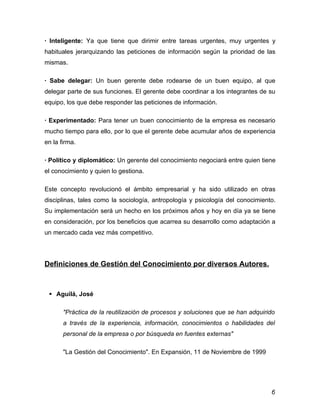 · Inteligente: Ya que tiene que dirimir entre tareas urgentes, muy urgentes y
habituales jerarquizando las peticiones de información según la prioridad de las
mismas.

· Sabe delegar: Un buen gerente debe rodearse de un buen equipo, al que
delegar parte de sus funciones. El gerente debe coordinar a los integrantes de su
equipo, los que debe responder las peticiones de información.

· Experimentado: Para tener un buen conocimiento de la empresa es necesario
mucho tiempo para ello, por lo que el gerente debe acumular años de experiencia
en la firma.

· Político y diplomático: Un gerente del conocimiento negociará entre quien tiene
el conocimiento y quien lo gestiona.

Este concepto revolucionó el ámbito empresarial y ha sido utilizado en otras
disciplinas, tales como la sociología, antropología y psicología del conocimiento.
Su implementación será un hecho en los próximos años y hoy en día ya se tiene
en consideración, por los beneficios que acarrea su desarrollo como adaptación a
un mercado cada vez más competitivo.




Definiciones de Gestión del Conocimiento por diversos Autores.



  Aguilá, José

       "Práctica de la reutilización de procesos y soluciones que se han adquirido
       a través de la experiencia, información, conocimientos o habilidades del
       personal de la empresa o por búsqueda en fuentes externas"

       "La Gestión del Conocimiento". En Expansión, 11 de Noviembre de 1999




                                                                                6
 