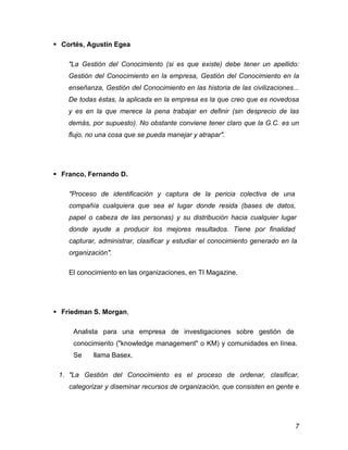  Cortés, Agustín Egea

    "La Gestión del Conocimiento (si es que existe) debe tener un apellido:
    Gestión del Conocimiento en la empresa, Gestión del Conocimiento en la
    enseñanza, Gestión del Conocimiento en las historia de las civilizaciones...
    De todas éstas, la aplicada en la empresa es la que creo que es novedosa
    y es en la que merece la pena trabajar en definir (sin desprecio de las
    demás, por supuesto). No obstante conviene tener claro que la G.C. es un
    flujo, no una cosa que se pueda manejar y atrapar".




 Franco, Fernando D.

    "Proceso de identificación y captura de la pericia colectiva de una
    compañía cualquiera que sea el lugar donde resida (bases de datos,
    papel o cabeza de las personas) y su distribución hacia cualquier lugar
    donde ayude a producir los mejores resultados. Tiene por finalidad
    capturar, administrar, clasificar y estudiar el conocimiento generado en la
    organización".

    El conocimiento en las organizaciones, en TI Magazine.




 Friedman S. Morgan,

     Analista para una empresa de investigaciones sobre gestión de
     conocimiento ("knowledge management" o KM) y comunidades en línea.
     Se     llama Basex.

 1. "La Gestión del Conocimiento es el proceso de ordenar, clasificar,
    categorizar y diseminar recursos de organización, que consisten en gente e




                                                                              7
 