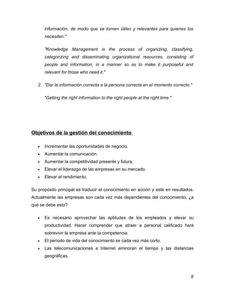 información, de modo que se tornen útiles y relevantes para quienes los
       necesiten."

       "Knowledge Management is the process of organizing, classifying,
       categorizing and disseminating organizational resources, consisting of
       people and information, in a manner so as to make it purposeful and
       relevant for those who need it."

   2. "Dar la información correcta a la persona correcta en el momento correcto."

       "Getting the right information to the right people at the right time."




Objetivos de la gestión del conocimiento

   •   Incrementar las oportunidades de negocio.
   •   Aumentar la comunicación.
   •   Aumentar la competitividad presente y futura.
   •   Elevar el liderazgo de las empresas en su mercado.
   •   Elevar el rendimiento.

Su propósito principal es traducir el conocimiento en acción y este en resultados.
Actualmente las empresas son cada vez más dependientes del conocimiento, ¿a
qué se debe esto?

   •   Es necesario aprovechar las aptitudes de los empleados y elevar su
       productividad. Hacer comprender que atraer a personal calificado hará
       sobrevivir la empresa ante la competencia.
   •   El período de vida del conocimiento es cada vez más corto.
   •   Las telecomunicaciones e Internet aminoran el tiempo y las distancias
       geográficas.



                                                                                8
 
