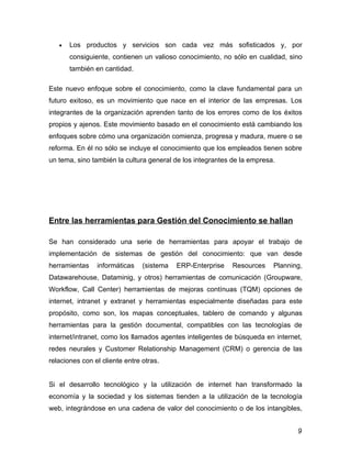 •   Los productos y servicios son cada vez más sofisticados y, por
       consiguiente, contienen un valioso conocimiento, no sólo en cualidad, sino
       también en cantidad.

Este nuevo enfoque sobre el conocimiento, como la clave fundamental para un
futuro exitoso, es un movimiento que nace en el interior de las empresas. Los
integrantes de la organización aprenden tanto de los errores como de los éxitos
propios y ajenos. Este movimiento basado en el conocimiento está cambiando los
enfoques sobre cómo una organización comienza, progresa y madura, muere o se
reforma. En él no sólo se incluye el conocimiento que los empleados tienen sobre
un tema, sino también la cultura general de los integrantes de la empresa.




Entre las herramientas para Gestión del Conocimiento se hallan

Se han considerado una serie de herramientas para apoyar el trabajo de
implementación de sistemas de gestión del conocimiento: que van desde
herramientas    informáticas    (sistema   ERP-Enterprise   Resources    Planning,
Datawarehouse, Dataminig, y otros) herramientas de comunicación (Groupware,
Workflow, Call Center) herramientas de mejoras contínuas (TQM) opciones de
internet, intranet y extranet y herramientas especialmente diseñadas para este
propósito, como son, los mapas conceptuales, tablero de comando y algunas
herramientas para la gestión documental, compatibles con las tecnologías de
internet/intranet, como los llamados agentes inteligentes de búsqueda en internet,
redes neurales y Customer Relationship Management (CRM) o gerencia de las
relaciones con el cliente entre otras.


Si el desarrollo tecnológico y la utilización de internet han transformado la
economía y la sociedad y los sistemas tienden a la utilización de la tecnología
web, integrándose en una cadena de valor del conocimiento o de los intangibles,


                                                                                9
 