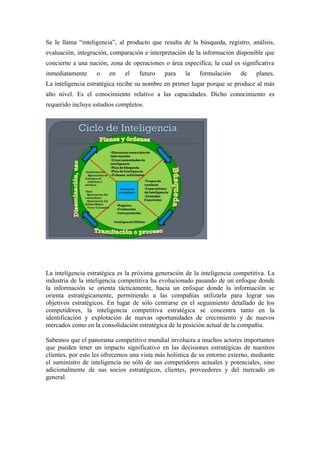 Se le llama “inteligencia”, al producto que resulta de la búsqueda, registro, análisis,
evaluación, integración, comparación e interpretación de la información disponible que
concierne a una nación, zona de operaciones o área específica; la cual es significativa
inmediatamente     o    en    el   futuro    para    la    formulación    de     planes.
La inteligencia estratégica recibe su nombre en primer lugar porque se produce al más
alto nivel. Es el conocimiento relativo a las capacidades. Dicho conocimiento es
requerido incluye estudios completos.




La inteligencia estratégica es la próxima generación de la inteligencia competitiva. La
industria de la inteligencia competitiva ha evolucionado pasando de un enfoque donde
la información se orienta tácticamente, hacia un enfoque donde la información se
orienta estratégicamente, permitiendo a las compañías utilizarla para lograr sus
objetivos estratégicos. En lugar de sólo centrarse en el seguimiento detallado de los
competidores, la inteligencia competitiva estratégica se concentra tanto en la
identificación y explotación de nuevas oportunidades de crecimiento y de nuevos
mercados como en la consolidación estratégica de la posición actual de la compañía.

Sabemos que el panorama competitivo mundial involucra a muchos actores importantes
que pueden tener un impacto significativo en las decisiones estratégicas de nuestros
clientes, por esto les ofrecemos una vista más holística de su entorno externo, mediante
el suministro de inteligencia no sólo de sus competidores actuales y potenciales, sino
adicionalmente de sus socios estratégicos, clientes, proveedores y del mercado en
general.
 