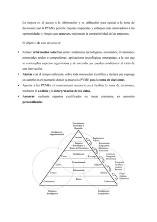 La mejora en el acceso a la información y su utilización para ayudar a la toma de
    decisiones por la PYMEs permite mejores respuestas y enfoques más innovadores a las
    oportunidades y riesgos que aparecen, mejorando la competitividad de las empresas.

    El objetivo de este servicio es:

•   Extraer información selectiva sobre: tendencias tecnológicas, novedades, invenciones,
    potenciales socios o competidores, aplicaciones tecnológicas emergentes, a la vez que
    se contemplan aspectos regulatorios y de mercado que pueden condicionar el éxito de
    una innovación.
•   Alertar con el tiempo suficiente, sobre toda innovación científica y técnica que suponga
    un cambio en el escenario donde se mueva la PYME para la toma de decisiones.
•   Aportar a las PYMEs el conocimiento necesario para facilitar la toma de decisiones,
    mediante el análisis y la interpretación de los datos.
•   Asesorar mediante expertos cualificados en temas concretos, en asesorías
    personalizadas.
 