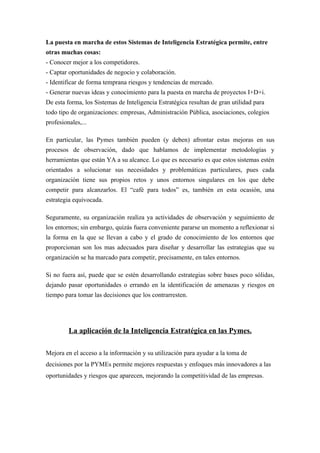 La puesta en marcha de estos Sistemas de Inteligencia Estratégica permite, entre
otras muchas cosas:
- Conocer mejor a los competidores.
- Captar oportunidades de negocio y colaboración.
- Identificar de forma temprana riesgos y tendencias de mercado.
- Generar nuevas ideas y conocimiento para la puesta en marcha de proyectos I+D+i.
De esta forma, los Sistemas de Inteligencia Estratégica resultan de gran utilidad para
todo tipo de organizaciones: empresas, Administración Pública, asociaciones, colegios
profesionales,...

En particular, las Pymes también pueden (y deben) afrontar estas mejoras en sus
procesos de observación, dado que hablamos de implementar metodologías y
herramientas que están YA a su alcance. Lo que es necesario es que estos sistemas estén
orientados a solucionar sus necesidades y problemáticas particulares, pues cada
organización tiene sus propios retos y unos entornos singulares en los que debe
competir para alcanzarlos. El “café para todos” es, también en esta ocasión, una
estrategia equivocada.

Seguramente, su organización realiza ya actividades de observación y seguimiento de
los entornos; sin embargo, quizás fuera conveniente pararse un momento a reflexionar si
la forma en la que se llevan a cabo y el grado de conocimiento de los entornos que
proporcionan son los mas adecuados para diseñar y desarrollar las estrategias que su
organización se ha marcado para competir, precisamente, en tales entornos.

Si no fuera así, puede que se estén desarrollando estrategias sobre bases poco sólidas,
dejando pasar oportunidades o errando en la identificación de amenazas y riesgos en
tiempo para tomar las decisiones que los contrarresten.




         La aplicación de la Inteligencia Estratégica en las Pymes.

Mejora en el acceso a la información y su utilización para ayudar a la toma de
decisiones por la PYMEs permite mejores respuestas y enfoques más innovadores a las
oportunidades y riesgos que aparecen, mejorando la competitividad de las empresas.
 
