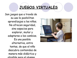 JUEGOS VIRTUALES Son juegos que a través de su uso le posibilitan aprendizajes a los niños. No ofrecen seguridad, sino espacios para explorar, mutar y adaptarse a los cambios. Es una posible alternativa, entre tantas, de que el niño descubra contenidos de manera más didáctica y atraíble para el alumno.  