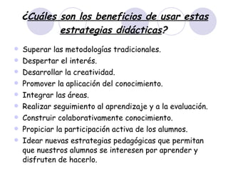 ¿ Cuáles son los beneficios de usar estas estrategias didácticas ?   Superar las metodologías tradicionales.  Despertar el interés.  Desarrollar la creatividad.  Promover la aplicación del conocimiento.  Integrar las áreas.  Realizar seguimiento al aprendizaje y a la evaluación.  Construir colaborativamente conocimiento.  Propiciar la participación activa de los alumnos.  Idear nuevas estrategias pedagógicas que permitan que nuestros alumnos se interesen por aprender y disfruten de hacerlo. 