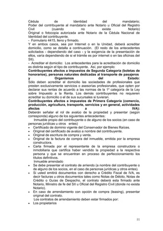 Cédula               de          Identidad            del            mandatario;
Poder del contribuyente al mandatario ante Notario u Oficial del Registro
Civil              (cuando             no             exista             Notario)
Original o fotocopia autorizada ante Notario de la Cédula Nacional de
Identidad del contribuyente.
- Formulario 4415, lleno y firmado.
Y en ambos casos, sea por Internet o en la Unidad, deberá acreditar
domicilio, como se detalla a continuación. (El resto de los antecedentes
solicitados - dependiendo del caso - y la exigencia de la presentación de
ellos, varía dependiendo de si el trámite es por internet o en las oficinas del
SII).
- Acreditar el domicilio: Los antecedentes para la acreditación de domicilio
es distinta según el tipo de contribuyente. Así, por ejemplo:
Contribuyentes afectos a impuestos de Segunda Categoría (boletas de
honorarios), personas naturales dedicadas al transporte de pasajeros
y                    Organismos                     del                  Estado:
Sólo deben acreditar el domicilio las sociedades de profesionales que
presten exclusivamente servicios o asesorías profesionales, que opten por
declarar sus rentas de acuerdo a las normas de la 1a categoría de la Ley
sobre Impuesto a la Renta. Los demás contribuyentes no requieren
acreditar su domicilio o el de sus sucursales si tuvieran.
Contribuyentes afectos a impuestos de Primera Categoría (comercio,
producción, agricultura, transporte, servicios y en general, actividades
afectas                                   a                                 IVA):
Deberán señalar el rol de avalúo de la propiedad y presentar (según
corresponda) alguno de los siguientes antecedentes:
     Inmueble propio del contribuyente o de alguno de los socios (en caso de
personas jurídicas u otros entes)
• Certificado de dominio vigente del Conservador de Bienes Raíces.
• Original del certificado de avalúo a nombre del contribuyente.
• Original de escritura de compra y venta.
• Original de la factura de compra del inmueble, emitida por la empresa
    constructora.
• Carta firmada por el representante de la empresa constructora o
    inmobiliaria que certifica haber vendido la propiedad a la respectiva
    persona y que se encuentran en proceso de perfeccionamiento los
    títulos definitivos.
     Inmueble arrendado
• Se debe presentar el contrato de arriendo (a nombre del contribuyente o
    de alguno de los socios, en el caso de personas jurídicas y otros entes).
• Si usted emitirá documentos con derecho a Crédito Fiscal de IVA, es
    decir facturas u otros documentos tales como Notas de Débito, Notas de
    Crédito o Guías de Despacho, el contrato deberá esta firmado ante
    Notario, Ministro de fe del SII u Oficial del Registro Civil (donde no exista
    Notario).
• En caso de arrendamiento con opción de compra (leasing), presentar
    original del contrato.
     Los contratos de arrendamiento deben estar firmados por:
• Los propietarios




                                                                              11
 