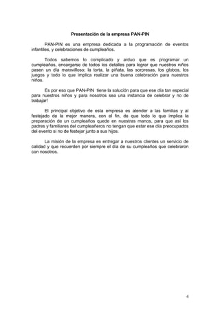 Presentación de la empresa PAN-PIN

        PAN-PIN es una empresa dedicada a la programación de eventos
infantiles, y celebraciones de cumpleaños.

       Todos sabemos lo complicado y arduo que es programar un
cumpleaños, encargarse de todos los detalles para lograr que nuestros niños
pasen un día maravilloso; la torta, la piñata, las sorpresas, los globos, los
juegos y todo lo que implica realizar una buena celebración para nuestros
niños.

       Es por eso que PAN-PIN tiene la solución para que ese día tan especial
para nuestros niños y para nosotros sea una instancia de celebrar y no de
trabajar!

       El principal objetivo de esta empresa es atender a las familias y al
festejado de la mejor manera, con el fin, de que todo lo que implica la
preparación de un cumpleaños quede en nuestras manos, para que así los
padres y familiares del cumpleañeros no tengan que estar ese día preocupados
del evento si no de festejar junto a sus hijos.

       La misión de la empresa es entregar a nuestros clientes un servicio de
calidad y que recuerden por siempre el día de su cumpleaños que celebraron
con nosotros.




                                                                           4
 