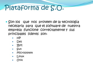 Plataforma de S.O.Son los   que  nos  proveen de la tecnología necesaria  para  que el software de  nuestra  empresa  funcione  correctamente y  sus  principales  lideres  son:HPDellIBM SunMicrosystemLinuxUnix