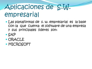 Aplicaciones de  S.W. empresarial Las plataformas de  s. w. empresarial  es  la base  con la  que  cuenta  el software de una empresa y  sus  principales  lideres  son:SAPORACLEMICROSOFT