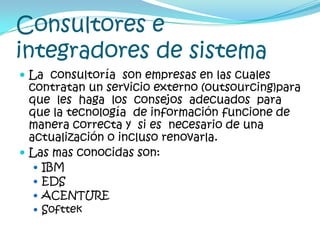 Consultores e integradores de sistemaLa  consultoría  son empresas en las cuales  contratan un servicio externo (outsourcing)para  que  les  haga  los  consejos  adecuados  para que la tecnología  de información funcione de manera correcta y  si es  necesario de una actualización o incluso renovarla.Las mas conocidas son:IBMEDSACENTURESofttek