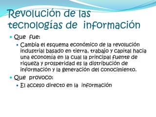 Revolución de las tecnologías de  informaciónQue  fue:Cambia el esquema económico de la revolución industrial basado en tierra, trabajo y capital hacia una economía en la cual la principal fuente de riqueza y prosperidad es la distribución de información y la generación del conocimiento.Que  provoco:El acceso directo en la  información
