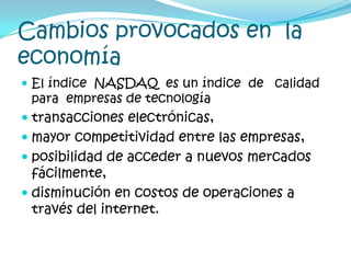 Cambios provocados en  la  economíaEl índice  NASDAQ  es un índice  de   calidad para  empresas de tecnología transacciones electrónicas, mayor competitividad entre las empresas, posibilidad de acceder a nuevos mercados fácilmente, disminución en costos de operaciones a través del internet. 