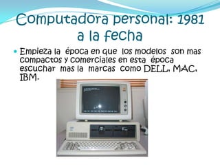 Computadora personal: 1981 a la fechaEmpieza la  época en que  los modelos  son mas compactos y comerciales en esta  época escuchar  mas la  marcas  como DELL, MAC, IBM.