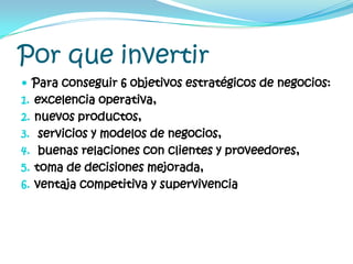 Por que invertirPara conseguir 6 objetivos estratégicos de negocios: excelencia operativa, nuevos productos, servicios y modelos de negocios, buenas relaciones con clientes y proveedores, toma de decisiones mejorada, ventaja competitiva y supervivencia