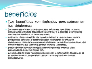 beneficiosLos  beneficios  son ilimitados  pero sobresalen los  siguientes:Incrementa la eficiencia de los procesos existentes y posibilita procesos completamente nuevos capaces de transformar a la empresa a través de la automatización de los procesos manuales, mejora los niveles de eficiencia y productividad, le permite crear nuevos productos y servicios, le permite acceder y compartir información rápidamente, reemplaza tareas secuenciales con tareas simultáneas, le permite conocer mejor a sus clientes y generar lealtad a la empresa, puede obtener información rápidamente de fuentes externas como competidores, otros mercados, etc., permite a los gerentes y empleados contar con la información correcta en el momento correcto, les permite cumplir con las legislaciones que les competan, etc.