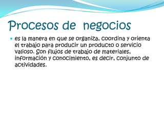 Procesos de  negocioses la manera en que se organiza, coordina y orienta el trabajo para producir un producto o servicio valioso. Son flujos de trabajo de materiales, información y conocimiento, es decir, conjunto de actividades.