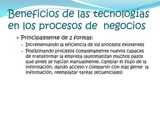 Beneficios de las tecnologías en los procesos de  negociosPrincipalmente de 2 formas:Incrementando la eficiencia de los procesos existentesPosibilitando procesos completamente nuevos capaces de transformar la empresa (automatizan muchos pasos que antes se hacían manualmente, cambiar el flujo de la información, dando acceso y compartir con más gente  la información, reemplazar tareas secuenciales)
