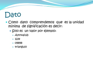 Dato	Como  dato  comprendemos  que  es la unidad mínima  de significación es decir:Solo es  un valor por ejemplo:Amnxaiub123409898triangulo