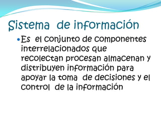 Sistema  de informaciónEs  el conjunto de componentes interrelacionados que recolectan procesan almacenan y distribuyen información para  apoyar la toma  de decisiones y el control  de la información