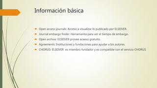 Información básica
 Open access journals: Acceso a visualizar lo publicado por ELSEIVER.
 Journal embargo finder: Herramienta para ver el tiempo de embargo.
 Open archive: ELSEIVER provee aceeso gratuito.
 Agreements: Instituciones y fundaciones para ayudar a los autores.
 CHORUS: ELSEIVER es miembro fundador y es compatible con el servicio CHORUS
 