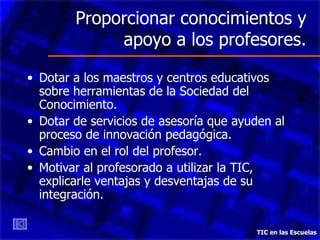 Proporcionar conocimientos y apoyo a los profesores. Dotar a los maestros y centros educativos sobre herramientas de la Sociedad del Conocimiento. Dotar de servicios de asesoría que ayuden al proceso de innovación pedagógica. Cambio en el rol del profesor. Motivar al profesorado a utilizar la TIC, explicarle ventajas y desventajas de su integración.  TIC en las Escuelas 