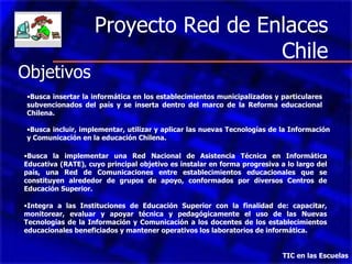 Proyecto Red de Enlaces Chile TIC en las Escuelas   Busca insertar la informática en los establecimientos municipalizados y particulares subvencionados del país y se inserta dentro del marco de la Reforma educacional Chilena.  Busca incluir, implementar, utilizar y aplicar las nuevas Tecnologías de la Información y Comunicación en la educación Chilena.  Busca la implementar una Red Nacional de Asistencia Técnica en Informática Educativa (RATE), cuyo principal objetivo es instalar en forma progresiva a lo largo del país, una Red de Comunicaciones entre establecimientos educacionales que se constituyen alrededor de grupos de apoyo, conformados por diversos Centros de Educación Superior . Integra a las  Instituciones de Educación Superior  con la finalidad de : capacitar, monitorear, evaluar y apoyar técnica y pedagógicamente el uso de las Nuevas Tecnologías de la Información y Comunicación a los docentes de los establecimientos educacionales beneficiados y mantener operativos los laboratorios de informática. Objetivos 