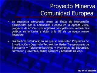 Proyecto Minerva Comunidad Europea  Se encuentra enmarcado entre las líneas de intervención establecidas por la Comunidad Europea en la Agenda 2000, programa de acción cuyos objetivos principales son, reforzar las políticas comunitarias y dotar a la UE de un nuevo marco financiero  Las Políticas Interiores; en las que se desarrollan Programas de Investigación y Desarrollo Tecnológico, Redes Transeuropeas de Transporte y Telecomunicaciones y Programas de Educación, Formación y Juventud, como; Sócrates y Leonardo da Vinci. TIC en las Escuelas 