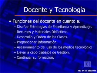 Docente y Tecnología Funciones del docente en cuanto a : Diseñar Estrategias de Enseñanza y Aprendizaje. Recursos y Materiales Didácticos. Desarrollo y Orden de las Clases. Proporcionar Información. Asesoramiento del uso de los medios tecnológicos. Llevar a cabo trabajos de Gestión. Continuar su formación. TIC en las Escuelas 