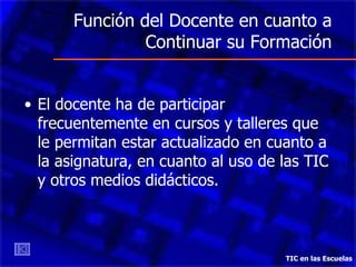Función del Docente en cuanto a Continuar su Formación El docente ha de participar frecuentemente en cursos y talleres que le permitan estar actualizado en cuanto a la asignatura, en cuanto al uso de las TIC y otros medios didácticos.  TIC en las Escuelas 