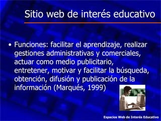 Sitio web de interés educativo Funciones: facilitar el aprendizaje, realizar gestiones administrativas y comerciales, actuar como medio publicitario, entretener, motivar y facilitar la búsqueda, obtención, difusión y publicación de la información (Marqués, 1999) Espacios Web de Interés Educativo 