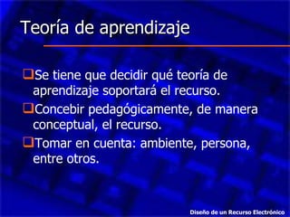 Teoría de aprendizaje Se tiene que decidir qué teoría de aprendizaje soportará el recurso. Concebir pedagógicamente, de manera conceptual, el recurso. Tomar en cuenta: ambiente, persona, entre otros. Diseño de un Recurso Electrónico 