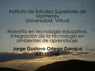 Instituto de Estudios Superiores de Monterrey Universidad  Virtual Maestría en tecnología educativa. Integración de la tecnología en ambientes de aprendizaje. Jorge Gustavo Ortega Garnica A01303948 